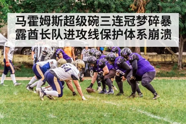 马霍姆斯超级碗三连冠梦碎暴露酋长队进攻线保护体系崩溃
