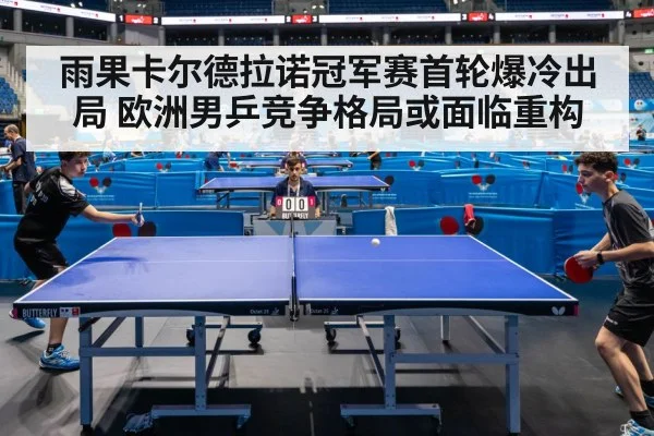 雨果卡尔德拉诺冠军赛首轮爆冷出局 欧洲男乒竞争格局或面临重构