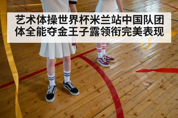 艺术体操世界杯米兰站中国队团体全能夺金王子露领衔完美表现