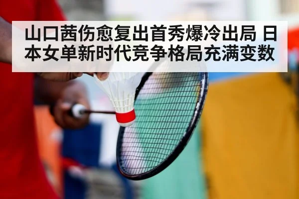 山口茜伤愈复出首秀爆冷出局 日本女单新时代竞争格局充满变数